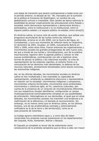 una etapa de transición que parece contraponerse a todas luces con
el período anterior, la década de los ´90, marcados por la sumisión
de la política al Consenso de Washington, en nombre de una
globalización unívoca e irresistible. Este cambio de época estimula la
posibilidad de pensar creativamente las articulaciones entre Estado y
sociedad, entre democracia representativa y democracia directa y
participativa, entre lo institucional y lo no-institucional, entre el
espacio público estatal y el espacio público no-estatal, entre otros[5].
En América Latina, el nuevo ciclo de acción colectiva, que señala una
progresiva acumulación de las luchas contra las reformas
neoliberales, arranca en el año 2000, con la Guerra del Agua, en
Cochabamba, y tuvo sus momentos de inflexión tanto en Argentina,
en diciembre de 2001, Ecuador, en 2005, nuevamente Bolivia en
2003 y 2006, entre otros hitos. Fueron entonces las organizaciones y
movimientos sociales los grandes protagonistas de este nuevo ciclo,
los que a través de sus luchas y reivindicaciones, aun de la práctica
insurreccional, lograron abrir la agenda pública y colocar en ella
nuevas problemáticas, contribuyendo con ello a legitimar otras
formas de pensar la política y las relaciones sociales: la crisis de
representación de los sistemas vigentes, el reclamo frente a la
conculcación de los derechos más elementales, la defensa de los
recursos naturales, prontamente tematizados como bienes comunes,
las autonomías indígenas.
Así, en las últimas décadas, los movimientos sociales en América
Latina se han multiplicado y han extendido su capacidad de
representación, ampliando su plataforma discursiva y representativa
en relación con la sociedad: movimientos indígenas y campesinos,
movimientos urbanos territoriales, movimientos socio-ambientales,
movimientos y colectivos lgtbi, en fin, colectivos culturales, dan
cuenta de la presencia de un conjunto de reivindicaciones diferentes,
con sus respectivos clivajes identitarios, configurando un campo
multiorganizacional extremadamente complejo en sus posibilidades
de articulación. Heterogéneos en sus demandas, al igual que en otras
latitudes, los movimientos sociales nos trasmiten una tendencia a la
reafirmación de la diferencia y el llamado al reconocimiento. Sin
embargo, no es menos cierto que en América Latina, en los últimos
tiempos, una de las problemáticas centrales y potencialmente
unificadora es la de la tierra y del territorio[6], como es el
caso presente de Colombia.
La huelga agraria colombiana sigue y, a cinco días de haber
comenzado hoy presenta nuevas expresiones en los departamentos
del Caquetá, Huila, Santander, Bolívar y Boyacá.
El Caquetá ya completó su tercer día de aislamiento como
consecuencia de la protesta campesina que se lleva a cabo con mayor
 