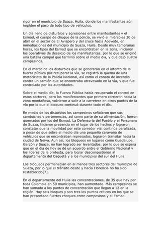 rigor en el municipio de Suaza, Huila, donde los manifestantes aún
impiden el paso de todo tipo de vehículos.
Un día lleno de disturbios y agresiones entre manifestantes y el
Esmad, el cuerpo de chuque de la policía, se vivió el miércoles 30 de
abril en el sector de El Avispero y del cruce hacia Acevedo, en
inmediaciones del municipio de Suaza, Huila. Desde muy tempranas
horas, los tipos del Esmad que se encontraban en la zona, iniciaron
los operativos de desalojo de los manifestantes, por lo que se originó
una batalla campal que terminó sobre el medio día, y que dejó cuatro
campesinos.
En el marco de los disturbios que se generaron en el intento de la
fuerza pública por recuperar la vía, se registró la quema de una
motocicleta de la Policía Nacional, así como el conato de incendio
contra un camión que se encontraba atravesado en la vía, y que fue
controlado por las autoridades.
Sobre el medio día, la Fuerza Pública había recuperado el control en
estos sectores, pero los manifestantes que primero corrieron hacia la
zona montañosa, volvieron a salir a la carretera en otros puntos de la
vía por lo que el bloqueo continuó durante todo el día.
En medio de los disturbios los campesinos señalaron que sus
cambuches y pertenencias, así como parte de su alimentación, fueron
quemados por los del Esmad. La Defensoría del Pueblo y el Personero
de Suaza, hicieron presencia en el lugar de los hechos y lograron
constatar que la movilidad por este corredor vial continúa paralizada,
a pesar de que sobre el medio día una pequeña caravana de
vehículos que se encontraban represados, lograron transitar hacia la
ciudad de Neiva. Aun así, los bloqueos en lugares como Guadalupe,
Garzón y Suaza, no han logrado ser levantados, por lo que se espera
que en el día de hoy se dé un acuerdo entre el Gobierno Nacional y
los líderes de la protesta, para lograr descongestionar al
departamento del Caquetá y a los municipios del sur del Huila.
Los bloqueos permanecían en al menos tres sectores del municipio de
Suaza, por lo que el tránsito desde y hacía Florencia no ha sido
restablecido[7].
En el departamento del Huila las concentraciones, de 35 que hay por
toda Colombia en 50 municipios, han aumentado. Más campesinos se
han sumado a los puntos de concentración que llegan a 12 en la
región. Hay seis bloques y son tres los puntos críticos en los que se
han presentado fuertes choques entre campesinos y el Esmad.
 