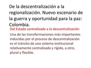 De la descentralización a la
regionalización. Nuevo escenario de
la guerra y oportunidad para la paz:
Colombia.
Del Estado centralizado a la descentralización
Una de las transformaciones más importantes
inducidas por el proceso de descentralización
es el tránsito de una sistema institucional
relativamente centralizado y rígido, a otro,
plural y flexible.
 