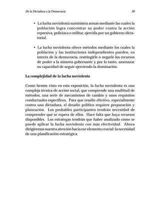 De la Dictadura a la Democracia                                     39



      • La lucha noviolenta suministra armas mediante las cuales la
        población logra concentrar su poder contra la acción
        represiva, policiaca o militar, ejercida por un gobierno dicta-
        torial.

      • La lucha noviolenta ofrece métodos mediante los cuales la
        población y las instituciones independientes pueden, en
        interés de la democracia, restringirle o negarle los recursos
        de poder a la minoría gobernante y por lo tanto, amenazar
        su capacidad de seguir ejerciendo la dominación.

La complejidad de la lucha noviolenta

Como hemos visto en esta exposición, la lucha noviolenta es una
compleja técnica de acción social, que comprende una multitud de
métodos, una serie de mecanismos de cambio y unos requisitos
conductuales específicos. Para que resulte efectivo, especialmente
contra una dictadura, el desafío político requiere preparación y
planeación. Los probables participantes tendrán necesidad de
comprender qué se espera de ellos. Hace falta que haya recursos
disponibles. Los estrategas tendrán que haber analizado cómo se
puede aplicar la lucha noviolenta con más efectividad. Ahora
dirigiremos nuestra atención hacia ese elemento crucial: la necesidad
de una planificación estratégica.
 