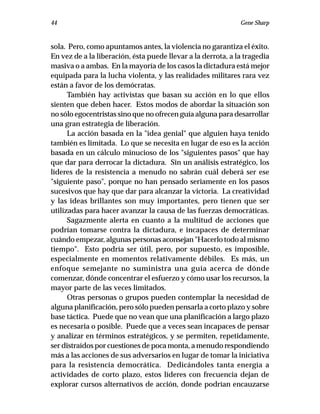 44                                                            Gene Sharp


sola. Pero, como apuntamos antes, la violencia no garantiza el éxito.
En vez de a la liberación, ésta puede llevar a la derrota, a la tragedia
masiva o a ambas. En la mayoría de los casos la dictadura está mejor
equipada para la lucha violenta, y las realidades militares rara vez
están a favor de los demócratas.
      También hay activistas que basan su acción en lo que ellos
sienten que deben hacer. Estos modos de abordar la situación son
no sólo egocentristas sino que no ofrecen guía alguna para desarrollar
una gran estrategia de liberación.
      La acción basada en la "idea genial" que alguien haya tenido
también es limitada. Lo que se necesita en lugar de eso es la acción
basada en un cálculo minucioso de los "siguientes pasos" que hay
que dar para derrocar la dictadura. Sin un análisis estratégico, los
líderes de la resistencia a menudo no sabrán cuál deberá ser ese
"siguiente paso", porque no han pensado seriamente en los pasos
sucesivos que hay que dar para alcanzar la victoria. La creatividad
y las ideas brillantes son muy importantes, pero tienen que ser
utilizadas para hacer avanzar la causa de las fuerzas democráticas.
      Sagazmente alerta en cuanto a la multitud de acciones que
podrían tomarse contra la dictadura, e incapaces de determinar
cuándo empezar, algunas personas aconsejan "Hacerlo todo al mismo
tiempo". Esto podría ser útil, pero, por supuesto, es imposible,
especialmente en momentos relativamente débiles. Es más, un
enfoque semejante no suministra una guía acerca de dónde
comenzar, dónde concentrar el esfuerzo y cómo usar los recursos, la
mayor parte de las veces limitados.
      Otras personas o grupos pueden contemplar la necesidad de
alguna planificación, pero sólo pueden pensarla a corto plazo y sobre
base táctica. Puede que no vean que una planificación a largo plazo
es necesaria o posible. Puede que a veces sean incapaces de pensar
y analizar en términos estratégicos, y se permiten, repetidamente,
ser distraídos por cuestiones de poca monta, a menudo respondiendo
más a las acciones de sus adversarios en lugar de tomar la iniciativa
para la resistencia democrática. Dedicándoles tanta energía a
actividades de corto plazo, estos líderes con frecuencia dejan de
explorar cursos alternativos de acción, donde podrían encauzarse
 