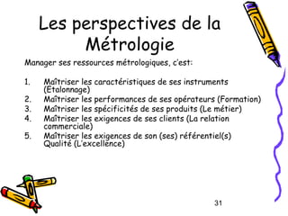 Les perspectives de la
Métrologie
Manager ses ressources métrologiques, c’est:
1.
2.
3.
4.
5.

Maîtriser les caractéristiq...