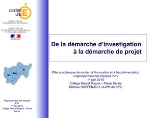 De la démarche d’investigation à la démarche de projet Pôle académique de soutien à l’innovation et à l’expérimentation Regroupement des équipes P2S 1 er  juin 2010 Collège Marcel Pagnol – Pierre Bénite Mathieu RUFFENACH, IA-IPR de SPC Regroupement des équipes P2S 1 er  juin 2010 Collège Marcel Pagnol – Pierre Bénite 