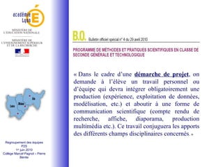 « Dans le cadre d’une  démarche de projet , on demande à l’élève un travail personnel ou d’équipe qui devra intégrer obligatoirement une production (expérience, exploitation de données, modélisation, etc.) et aboutir à une forme de communication scientifique (compte rendu de recherche, affiche, diaporama, production multimédia etc.). Ce travail conjuguera les apports des différents champs disciplinaires concernés . » Regroupement des équipes P2S 1 er  juin 2010 Collège Marcel Pagnol – Pierre Bénite 