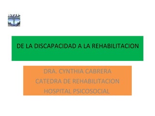 DE LA DISCAPACIDAD A LA REHABILITACION
DRA. CYNTHIA CABRERA
CATEDRA DE REHABILITACION
HOSPITAL PSICOSOCIAL
 