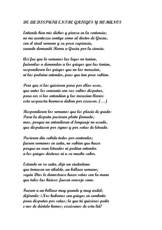 DE LA DISPUTA ENTRE GRIEGOS Y ROMANOS

Entiende bien mis dichos y piensa en la sentencia;
no me acontezca contigo como al doctor de Grecia,
con el rival romano y su poca sapiencia,
cuando demandó Roma a Grecia por la ciencia.

Así fue que lo romanos las leyes no tenían,
fuéronlas a demandar a los griegos que las tenían,
respondieron los griegos que no las merecían,
ni las podrían entender, pues que tan poco sabían.

Pero que si las quisieren para por ellas usar,
que antes les convenía con sus sabios disputar,
para ver si las entendían y las merecían llevar:
esta respuesta hermosa daban por excusar. (…)

Respondieron los romanos que les placía de grado:
Para la disputa pusieron pleito firmado;
mas, porque no entendieren el lenguaje no usado,
que disputasen por signos y por señas de letrado.

Pusieron día sabido todos por contender;
fueron romanos en cuita, no sabían que hacer
porque no eran letrados ni podían entender
a los griegos doctores ni a su mucho saber.

Estando en su cuita, dijo un ciudadano
que tomasen un ribaldo, un bellaco romano;
según Dios le demostrase hacer señas con la mano
que tales las hiciese: fuesen consejo sano.

Fueron a un bellaco muy grande y muy ardid;
dijéronle: ¡Nos habemos con griegos en combatir
para disputar por señas; lo que tú quisieres pedir
e nos de dártelo hemos; excúsanos de esta lid!
 