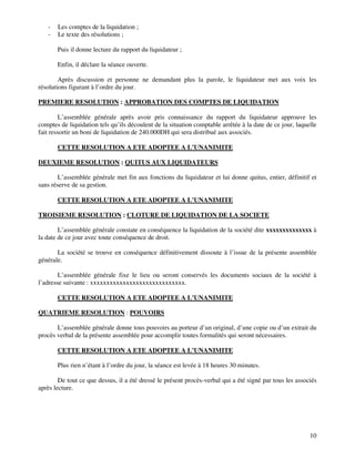 10
- Les comptes de la liquidation ;
- Le texte des résolutions ;
Puis il donne lecture du rapport du liquidateur ;
Enfin, il déclare la séance ouverte.
Après discussion et personne ne demandant plus la parole, le liquidateur met aux voix les
résolutions figurant à l’ordre du jour.
PREMIERE RESOLUTION : APPROBATION DES COMPTES DE LIQUIDATION
L’assemblée générale après avoir pris connaissance du rapport du liquidateur approuve les
comptes de liquidation tels qu’ils découlent de la situation comptable arrêtée à la date de ce jour, laquelle
fait ressortir un boni de liquidation de 240.000DH qui sera distribué aux associés.
CETTE RESOLUTION A ETE ADOPTEE A L’UNANIMITE
DEUXIEME RESOLUTION : QUITUS AUX LIQUIDATEURS
L’assemblée générale met fin aux fonctions du liquidateur et lui donne quitus, entier, définitif et
sans réserve de sa gestion.
CETTE RESOLUTION A ETE ADOPTEE A L’UNANIMITE
TROISIEME RESOLUTION : CLOTURE DE LIQUIDATION DE LA SOCIETE
L’assemblée générale constate en conséquence la liquidation de la société dite xxxxxxxxxxxxxx à
la date de ce jour avec toute conséquence de droit.
La société se trouve en conséquence définitivement dissoute à l’issue de la présente assemblée
générale.
L’assemblée générale fixe le lieu ou seront conservés les documents sociaux de la société à
l’adresse suivante : xxxxxxxxxxxxxxxxxxxxxxxxxxxxx.
CETTE RESOLUTION A ETE ADOPTEE A L’UNANIMITE
QUATRIEME RESOLUTION : POUVOIRS
L’assemblée générale donne tous pouvoirs au porteur d’un original, d’une copie ou d’un extrait du
procès verbal de la présente assemblée pour accomplir toutes formalités qui seront nécessaires.
CETTE RESOLUTION A ETE ADOPTEE A L’UNANIMITE
Plus rien n’étant à l’ordre du jour, la séance est levée à 18 heures 30 minutes.
De tout ce que dessus, il a été dressé le présent procès-verbal qui a été signé par tous les associés
après lecture.
 