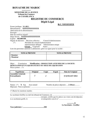 12
ROYAUME DU MAROC
--------------
MINISTERE DE LA JUSTICE
Tribunal du Commerc
de CASABLANCA
REGISTRE DU COMMERCE
Dépôt Légal
R.C. XXXXXXXX
Forme juridique S.A.R.L.
Dénomination : XXXXXXXXXXXXX
Abréviation de la dénomination :
Enseigne : ..................................................................................................................................................
Date du certificat négatif : ...........................................................................................................................
Siège Social : XXXXXXXXXXXXXXX
Capital : 445.000 DH
Organe de décision : Décision collective Conseil d'administration
(*) Président du conseil d'administration
Administrateur délégué Administrateur unique
Gérant Cogérants Autres ....................................................
Liste des personnes autorisés à administrer, gérer ou signer pour la société :
NOM & PRENOM NOM & PRENOM
- Monsieur
- Monsieur
Objet : Constitution Modification – DISSOLUTION ANTICIPEE DE LA SOCIETE-
DESIGNATION D’UN LIQUIDATEUR ET DU SIEGE DE LIQUIDATION
Pièces jointes : (*)
Type/forme Original Copie Exped Date de l'original
Assemblée Générale
Extraodinaire 2 2 15 JUILLET 2012
Nature : (*) X Ssp. Acte notarié Nombre de pièces déposées .....2 (Deux)...........
Déposant : Nom et prénoms : ..................................................................................................................
..............................................................................................................................................................
(*) Barrer les mentions inutiles
--------------------------------------------------------------------------------------------------------------------------------
Le secrétaire-Greffier en chef du tribunal du Commerce, de ......................................................................
......................................................................sousigne, certifie que les pièces sus-visées ont été déposées
à ce secrétariat-greffe, le et enregistrées sous le n° ..............................
.................le
Le Secrétaire - Greffier
Taxe judiciaire : ................................................DH
 