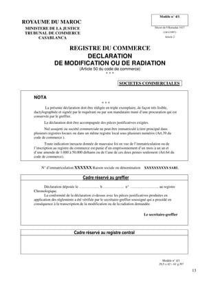 13
ROYAUME DU MAROC
Modèle n° 4/1
MINISTERE DE LA JUSTICE Décret du 9 Ramadan 1417
TRUBUNAL DE COMMERCE (18/1/1997)
CASABLANCA Article 2
REGISTRE DU COMMERCE
DECLARATION
DE MODIFICATION OU DE RADIATION
(Article 50 du code de commerce)
* * *
SOCIETES COMMERCIALES
NOTA
* * *
La présente déclaration doit être rédigée en triple exemplaire, de façon très lisible,
dactylographiée et signée par le requérant ou par son mandataire muni d’une procuration qui est
conservée par le greffier.
La déclaration doit être accompagnée des pièces justificatives exigées.
Nul assujetti ou société commerciale ne peut être immatriculé à titre principal dans
plusieurs registres locaux ou dans un même registre local sous plusieurs numéros (Art.39 du
code de commerce ).
Toute indication inexacte donnée de mauvaise foi en vue de l’immatriculation ou de
l’inscription au registre du commerce est punie d’un emprisonnement d’un mois à un an et
d’une amende de 1.000 à 50.000 dirhams ou de l’une de ces deux peines seulement (Art.64 du
code de commerce).
N° d’immatriculation XXXXXX Raison sociale ou dénomination XXXXXXXXXX SARL
Cadre réservé au greffier
Déclaration déposée le ….……….… h …………….. n° ………………….. au registre
Chronologique.
La conformité de la déclaration ci-dessus avec les pièces justificatives produites en
application des règlements a été vérifiée par le secrétaire-greffier soussigné qui a procédé en
conséquence à la transcription de la modification ou de la radiation demandée.
Le secrétaire-greffier
Cadre réservé au registre central
Modèle n° 4/1
29,5 x 42 – 61 g /97
 