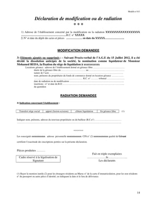 14
Modèle n°4/1
Déclaration de modification ou de radiation
* * *
1) Adresse de l’établissement concerné par la modification ou la radiation XXXXXXXXXXXXXXXXXX
……………………………………………R.C. n° XXXXX
2) N° et date du dépôt des actes et pièces ……………… en date du XXXXX………………….
MODIFICATION DEMANDEE
3) Eléments ajoutés ou supprimés : - Suivant Procès-verbal de l’A.G.E du 15 Juillet 2012, il a été
décidé la dissolution anticipée de la société, la nomination comme liquidateur de Monsieur
Mohamed REDA, la fixation du siège de liquidation à xxxxxxxxxxx
Locations gérance : adresse de l’établissement donné en gérance libre …………………………………
durée de la gérance libre du ………………………… au………………………………………
nature de l’acte ………………………………………………………………………………..
nom, prénoms du propriétaire du fonds de commerce donné en location gérance ……………
…………………………………………………… R.C. n° ……… tribunal ………………….
date de radiation ou de modification …………………………………………………………..
insertions : n° et date du B.O …………………………………………………………………..
du quotidien
RADIATION DEMANDEE
4) Indication concernant l’établissement :
Transfert siège social apport (fusion-scission) clôture liquidation fin gérance libre (1)
Indiquer nom, prénoms, adresse du nouveau propriétaire ou du bailleur (R.C.n°) ……………………………
………………………………………………………………………………………………………………….
********
Les soussignés xxxxxxxxxxx adresse personnelle xxxxxxxxxxxx CIN.n° (2) xxxxxxxxxxxx qualité de Gérant
certifient l’exactitude des inscriptions portées sur la présente déclaration.
Pièces produites ………
Fait en triple exemplaires
Cadre réservé à la légalisation de
Signature
………………..le………………..
Les déclarants
(1) Rayer la mention inutile.(2) pour les étrangers résidents au Maroc n° de la carte d’immatriculation, pour les non résidents
n° du passeport ou autre pièce d’identité, en indiquant la date et le lieu de délivrance.
 