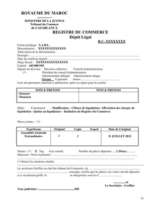15
ROYAUME DU MAROC
--------------
MINISTERE DE LA JUSTICE
Tribunal du Commerc
de CASABLANCA
REGISTRE DU COMMERCE
Dépôt Légal
R.C. XXXXXXXX
Forme juridique S.A.R.L.
Dénomination : XXXXXXXXXXXXX
Abréviation de la dénomination :
Enseigne : ..................................................................................................................................................
Date du certificat négatif : ...........................................................................................................................
Siège Social : XXXXXXXXXXXXXXX
Capital : 445.000 DH
Organe de décision : Décision collective Conseil d'administration
(*) Président du conseil d'administration
Administrateur délégué Administrateur unique
Gérant Cogérants Autres ....................................................
Liste des personnes autorisés à administrer, gérer ou signer pour la société :
NOM & PRENOM NOM & PRENOM
- Monsieur
- Monsieur
Objet : Constitution - Modification – Clôture de liquidation- Affectation des charges de
liquidation - Quitus au liquidateur – Radiation du Registre du Commerce
Pièces jointes : (*)
Type/forme Original Copie Exped Date de l'original
Assemblée Générale
Extraodinaire 2 2 31 JUILLET 2012
Nature : (*) X Ssp. Acte notarié Nombre de pièces déposées .....2 (Deux)...........
Déposant : Nom et prénoms : ..................................................................................................................
..............................................................................................................................................................
(*) Barrer les mentions inutiles
--------------------------------------------------------------------------------------------------------------------------------
Le secrétaire-Greffier en chef du tribunal du Commerce, de ......................................................................
......................................................................sousigne, certifie que les pièces sus-visées ont été déposées
à ce secrétariat-greffe, le et enregistrées sous le n° ..............................
.................le
Le Secrétaire - Greffier
Taxe judiciaire : ................................................DH
 