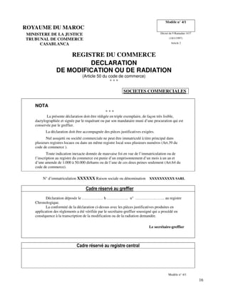16
ROYAUME DU MAROC
Modèle n° 4/1
MINISTERE DE LA JUSTICE Décret du 9 Ramadan 1417
TRUBUNAL DE COMMERCE (18/1/1997)
CASABLANCA Article 2
REGISTRE DU COMMERCE
DECLARATION
DE MODIFICATION OU DE RADIATION
(Article 50 du code de commerce)
* * *
SOCIETES COMMERCIALES
NOTA
* * *
La présente déclaration doit être rédigée en triple exemplaire, de façon très lisible,
dactylographiée et signée par le requérant ou par son mandataire muni d’une procuration qui est
conservée par le greffier.
La déclaration doit être accompagnée des pièces justificatives exigées.
Nul assujetti ou société commerciale ne peut être immatriculé à titre principal dans
plusieurs registres locaux ou dans un même registre local sous plusieurs numéros (Art.39 du
code de commerce ).
Toute indication inexacte donnée de mauvaise foi en vue de l’immatriculation ou de
l’inscription au registre du commerce est punie d’un emprisonnement d’un mois à un an et
d’une amende de 1.000 à 50.000 dirhams ou de l’une de ces deux peines seulement (Art.64 du
code de commerce).
N° d’immatriculation XXXXXX Raison sociale ou dénomination XXXXXXXXXX SARL
Cadre réservé au greffier
Déclaration déposée le ….……….… h …………….. n° ………………….. au registre
Chronologique.
La conformité de la déclaration ci-dessus avec les pièces justificatives produites en
application des règlements a été vérifiée par le secrétaire-greffier soussigné qui a procédé en
conséquence à la transcription de la modification ou de la radiation demandée.
Le secrétaire-greffier
Cadre réservé au registre central
Modèle n° 4/1
 