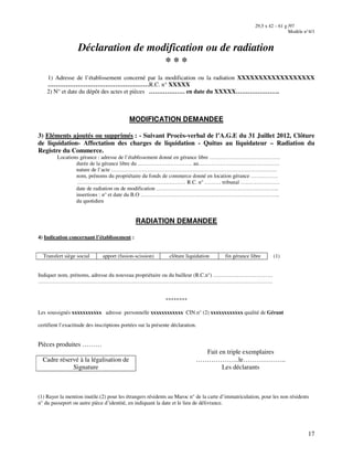 17
29,5 x 42 – 61 g /97
Modèle n°4/1
Déclaration de modification ou de radiation
* * *
1) Adresse de l’établissement concerné par la modification ou la radiation XXXXXXXXXXXXXXXXXX
……………………………………………R.C. n° XXXXX
2) N° et date du dépôt des actes et pièces ……………… en date du XXXXX………………….
MODIFICATION DEMANDEE
3) Eléments ajoutés ou supprimés : - Suivant Procès-verbal de l’A.G.E du 31 Juillet 2012, Clôture
de liquidation- Affectation des charges de liquidation - Quitus au liquidateur – Radiation du
Registre du Commerce.
Locations gérance : adresse de l’établissement donné en gérance libre …………………………………
durée de la gérance libre du ………………………… au………………………………………
nature de l’acte ………………………………………………………………………………..
nom, prénoms du propriétaire du fonds de commerce donné en location gérance ……………
…………………………………………………… R.C. n° ……… tribunal ………………….
date de radiation ou de modification …………………………………………………………..
insertions : n° et date du B.O …………………………………………………………………..
du quotidien
RADIATION DEMANDEE
4) Indication concernant l’établissement :
Transfert siège social apport (fusion-scission) clôture liquidation fin gérance libre (1)
Indiquer nom, prénoms, adresse du nouveau propriétaire ou du bailleur (R.C.n°) ……………………………
………………………………………………………………………………………………………………….
********
Les soussignés xxxxxxxxxxx adresse personnelle xxxxxxxxxxxx CIN.n° (2) xxxxxxxxxxxx qualité de Gérant
certifient l’exactitude des inscriptions portées sur la présente déclaration.
Pièces produites ………
Fait en triple exemplaires
Cadre réservé à la légalisation de
Signature
………………..le………………..
Les déclarants
(1) Rayer la mention inutile.(2) pour les étrangers résidents au Maroc n° de la carte d’immatriculation, pour les non résidents
n° du passeport ou autre pièce d’identité, en indiquant la date et le lieu de délivrance.
 
