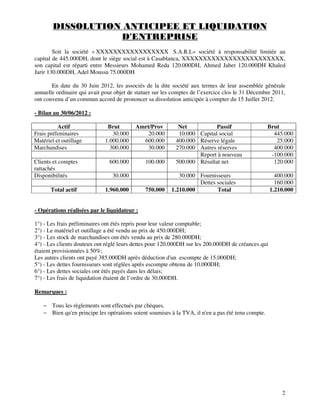2
DISSOLUTION ANTICIPEE ET LIQUIDATION
D'ENTREPRISE
Soit la société « XXXXXXXXXXXXXXXXX S.A.R.L» société à responsabilité limitée au
capital de 445.000DH, dont le siège social est à Casablanca, XXXXXXXXXXXXXXXXXXXXXXXX,
son capital est réparti entre Messieurs Mohamed Reda 120.000DH, Ahmed Jaber 120.000DH Khaled
Jarir 130.000DH, Adel Moussa 75.000DH
En date du 30 Juin 2012, les associés de la dite société aux termes de leur assemblée générale
annuelle ordinaire qui avait pour objet de statuer sur les comptes de l’exercice clos le 31 Décembre 2011,
ont convenu d’un commun accord de prononcer sa dissolution anticipée à compter du 15 Juillet 2012.
- Bilan au 30/06/2012 :
Actif Brut Amrt/Prov Net Passif Brut
Frais préliminaires 30.000 20.000 10.000 Capital social 445.000
Matériel et outillage 1.000.000 600.000 400.000 Réserve légale 25.000
Marchandises 300.000 30.000 270.000 Autres réserves 400.000
Report à nouveau -100.000
Clients et comptes
rattachés
600.000 100.000 500.000 Résultat net 120.000
Disponibilités 30.000 30.000 Fournisseurs 400.000
Dettes sociales 160.000
Total actif 1.960.000 750.000 1.210.000 Total 1.210.000
- Opérations réalisées par le liquidateur :
1°) - Les frais préliminaires ont étés repris pour leur valeur comptable;
2°) - Le matériel et outillage a été vendu au prix de 450.000DH;
3°) - Les stock de marchandises ont étés vendu au prix de 280.000DH;
4°) - Les clients douteux ont réglé leurs dettes pour 120.000DH sur les 200.000DH de créances qui
étaient provisionnées à 50%;
Les autres clients ont payé 385.000DH après déduction d'un escompte de 15.000DH;
5°) - Les dettes fournisseurs sont réglées après escompte obtenu de 10.000DH;
6°) - Les dettes sociales ont étés payés dans les délais;
7°) - Les frais de liquidation étaient de l’ordre de 30.000DH.
Remarques :
− Tous les règlements sont effectués par chèques.
− Bien qu'en principe les opérations soient soumises à la TVA, il n'en a pas été tenu compte.
 