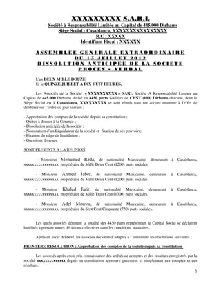 5
XXXXXXXXX S.A.R.L
Société à Responsabilité Limitée au Capital de 445.000 Dirhams
Siège Social : Casablanca, XXXXXXXXXXXXXXXX
R.C : XXXXX
Identifiant Fiscal : XXXXXX
A S S E M B L E E G E N E R A L E E X T R A O R D I N A I R E
D U 1 5 J U I L L E T 2 0 1 2
D I S S O L U T I O N A N T I C I P E E D E L A S O C I E T E
P R O C E S – V E R B A L
L'an DEUX MILLE DOUZE
Et le QUINZE JUILLET A DIX HUIT HEURES.
Les Associés de la Société « XXXXXXXXXX » SARL Société A Responsabilité Limitée au
Capital de 445.000 Dirhams divisé en 4450 parts Sociales de CENT (100) Dirhams chacune, dont le
Siège Social est à Casablanca, XXXXXXXXX se sont réunis tous sur accord unanime à l'effet de
délibérer sur l’ordre du jour suivant :
- Approbation des comptes de la société depuis sa constitution ;
- Quitus à donner à la Gérance ;
- Dissolution anticipée de la société ;
- Nomination d’un Liquidateur de la société et fixation de ses pouvoirs;
- Fixation du siège de liquidation ;
- Questions diverses.
SONT PRESENTS A LA REUNION
- Monsieur Mohamed Reda, de nationalité Marocaine, demeurant à Casablanca,
xxxxxxxxxxxxxxxxx, propriétaire de Mille Deux Cent (1200) parts sociales.
- Monsieur Ahmed Jaber, de nationalité Marocaine, demeurant à Casablanca,
xxxxxxxxxxxxxxxxx, propriétaire de Mille Deux Cent (1200) parts sociales.
- Monsieur Khaled Jarir, de nationalité Marocaine, demeurant à Casablanca,
xxxxxxxxxxxxxxxxx, propriétaire de Mille Trois Cent (1300) parts sociales.
- Monsieur Adel Moussa, de nationalité Marocaine, demeurant à Casablanca,
xxxxxxxxxxxxxxxxx, propriétaire de Sept Cent Cinquante (750) parts sociales.
Les quels associés détenant la totalité des 4450 parts représentant le Capital Social se déclarent
habilités à prendre toutes décisions collectives dans les conditions statutaires.
Après en avoir délibéré, les associés décident d’adopter à l’unanimité les résolutions suivantes :
PREMIERE RESOLUTION : Approbation des comptes de la société depuis sa constitution
Les associés après avoir pris connaissance des arrêtés de comptes et des résultats enregistrés par la
société xxxxxxxxxxxxxx depuis sa constitution approuve purement et simplement ces comptes et ces
résultats.
 