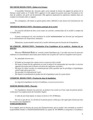 6
DEUXIEME RESOLUTION : Quitus à la Gérance
L'Assemblée Générale des Associés après avoir entendu la lecture du rapport de gestion de la
Gérance relatif arrêté au 15 Juillet 2012, approuve le dit rapport de gestion ainsi que l'inventaire et les
états de synthèse, tels qu'ils ont été présentés. Elle approuve également les opérations traduites dans ces
comptes ou résumées dans ce rapport.
En conséquence, elle donne au gérant quitus entier, définitif et sans réserve de l'exécution de son
mandat.
TROISIEME RESOLUTION : Dissolution anticipée de la société
Les associés décident de faire cesser toutes les activités commerciales de la société à compter du
15 Juillet 2012.
Comme conséquence de cette résolution la société xxxxxxxxxxxxx sera dissoute par anticipation
et ce conformément aux dispositions statutaires.
Néanmoins, la personnalité morale de la société subsistera pour les besoins de la liquidation.
QUATRIEME RESOLUTION : Nomination d’un Liquidateur de la société et fixation de ses
pouvoirs
Monsieur Mohamed Reda est nommé comme liquidateur qui, à cet effet aura tous les pouvoirs
ordinaires et extraordinaires nécessaires pour réaliser tout ou partie de l’actif et d’acquitter tout le passif.
Sa principale mission sera :
- D’établir un inventaire des valeurs actives et passives de la société
- De mener à bonne fin des opérations en cours et même d’en entreprendre des nouvelles si cela leur
apparaît nécessaire pour la bonne exécution des opérations anciennes ;
- De payer les dettes sociales en commençant par celles garanties par les privilèges et hypothèques
selon l’ordre prévu par la loi ;
- De procéder à la réalisation de l’actif ;
- De répartir éventuellement le produit net de la liquidation entre les ayants droits.
CINQIEME RESOLUTION : Fixation du siège de liquidation
Le siège de la liquidation est fixé à Casablanca, xxxxxxxxxxxxxxxxxx.
SIXIEME RESOLUTION : Pouvoirs
Les liquidateurs donnent tous pouvoirs au porteur d’un extrait ou d’une copie du présent procès-
verbal pour l’accomplissement des formalités légales.
L’ordre du jour étant épuisé, la séance est levée à 18 h 30 Minutes.
De tout ce que dessus, il a été dressé le présent procès-verbal qui a été signé après lecture par tous
les associés et les liquidateurs.
ENREGISTREMENT
Il est rappelé, pour les besoins du service de l’Enregistrement, que la société a été constituée en société à
responsabilité limitée le XXXXXXXXXXXXXX au capital de 445.000DH et enregistrée à Casablanca,
 