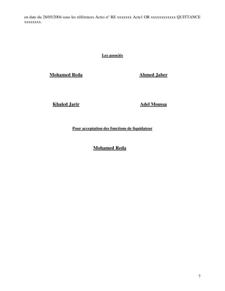 7
en date du 28/05/2004 sous les références Actes n° RE xxxxxxx Acte1 OR xxxxxxxxxxxx QUITTANCE
xxxxxxxx.
Les associés
Mohamed Reda Ahmed Jaber
Khaled Jarir Adel Moussa
Pour acceptation des fonctions de liquidateur
Mohamed Reda
 