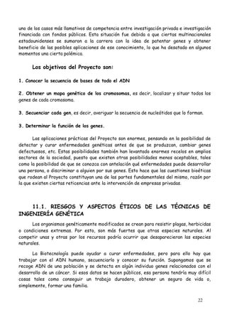 22
uno de los casos más llamativos de competencia entre investigación privada e investigación
financiada con fondos públicos. Esta situación fue debida a que ciertas multinacionales
estadounidenses se sumaron a la carrera con la idea de patentar genes y obtener
beneficio de las posibles aplicaciones de ese conocimiento, lo que ha desatado en algunos
momentos una cierta polémica.
Los objetivos del Proyecto son:
1. Conocer la secuencia de bases de todo el ADN
2. Obtener un mapa genético de los cromosomas, es decir, localizar y situar todos los
genes de cada cromosoma.
3. Secuenciar cada gen, es decir, averiguar la secuencia de nucleótidos que lo forman.
3. Determinar la función de los genes.
Las aplicaciones prácticas del Proyecto son enormes, pensando en la posibilidad de
detectar y curar enfermedades genéticas antes de que se produzcan, cambiar genes
defectuosos, etc. Estas posibilidades también han levantado enormes recelos en amplios
sectores de la sociedad, puesto que existen otras posibilidades menos aceptables, tales
como la posibilidad de que se conozca con antelación qué enfermedades puede desarrollar
una persona, o discriminar a alguien por sus genes. Esto hace que las cuestiones bioéticas
que rodean al Proyecto constituyan una de las partes fundamentales del mismo, razón por
la que existen ciertas reticencias ante la intervención de empresas privadas.
11.1. RIESGOS Y ASPECTOS ÉTICOS DE LAS TÉCNICAS DE
INGENIERÍA GENÉTICA
Los organismos genéticamente modificados se crean para resistir plagas, herbicidas
o condiciones extremas. Por esto, son más fuertes que otras especies naturales. Al
competir unas y otras por los recursos podría ocurrir que desaparecieran las especies
naturales.
La Biotecnología puede ayudar a curar enfermedades, pero para ello hay que
trabajar con el ADN humano, secuenciarlo y conocer su función. Supongamos que se
recoge ADN de una población y se detecta en algún individuo genes relacionados con el
desarrollo de un cáncer. Si esos datos se hacen públicos, esa persona tendría muy difícil
cosas tales como conseguir un trabajo duradero, obtener un seguro de vida o,
simplemente, formar una familia.
 