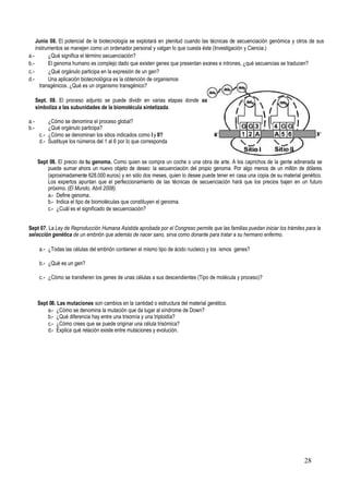 28
Junio 08. El potencial de la biotecnología se explotará en plenitud cuando las técnicas de secuenciación genómica y otros de sus
instrumentos se manejen como un ordenador personal y valgan lo que cuesta éste (Investigación y Ciencia.)
a.- ¿Qué significa el término secuenciación?
b.- El genoma humano es complejo dado que existen genes que presentan exones e intrones, ¿qué secuencias se traducen?
c.- ¿Qué orgánulo participa en la expresión de un gen?
d.- Una aplicación biotecnológica es la obtención de organismos
transgénicos. ¿Qué es un organismo transgénico?
Sept. 08. El proceso adjunto se puede dividir en varias etapas donde aa
simboliza a las subunidades de la biomolécula sintetizada.
a.- ¿Cómo se denomina el proceso global?
b.- ¿Qué orgánulo participa?
c.- ¿Cómo se denominan los sitios indicados como I y II?
d.- Sustituye los números del 1 al 6 por lo que corresponda
Sept 08. El precio de tu genoma. Como quien se compra un coche o una obra de arte. A los caprichos de la gente adinerada se
puede sumar ahora un nuevo objeto de deseo: la secuenciación del propio genoma. Por algo menos de un millón de dólares
(aproximadamente 628.000 euros) y en sólo dos meses, quien lo desee puede tener en casa una copia de su material genético.
Los expertos apuntan que el perfeccionamiento de las técnicas de secuenciación hará que los precios bajen en un futuro
próximo. (El Mundo, Abril 2008).
a.- Define genoma.
b.- Indica el tipo de biomoléculas que constituyen el genoma.
c.- ¿Cuál es el significado de secuenciación?
Sept 07. La Ley de Reproducción Humana Asistida aprobada por el Congreso permite que las familias puedan iniciar los trámites para la
selección genética de un embrión que además de nacer sano, sirva como donante para tratar a su hermano enfermo.
a.- ¿Todas las células del embrión contienen el mismo tipo de ácido nucleico y los ismos genes?
b.- ¿Qué es un gen?
c.- ¿Cómo se transfieren los genes de unas células a sus descendientes (Tipo de molécula y proceso)?
Sept 08. Las mutaciones son cambios en la cantidad o estructura del material genético.
a.- ¿Cómo se denomina la mutación que da lugar al síndrome de Down?
b.- ¿Qué diferencia hay entre una trisomía y una triploidía?
c.- ¿Cómo crees que se puede originar una célula trisómica?
d.- Explica qué relación existe entre mutaciones y evolución.
 