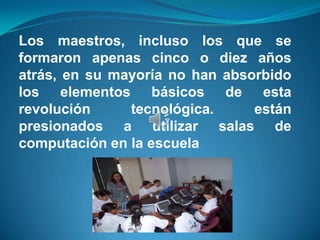 Los maestros, incluso los que se
formaron apenas cinco o diez años
atrás, en su mayoría no han absorbido
los elementos básicos de esta
revolución     tecnológica.     están
presionados a utilizar salas de
computación en la escuela
 