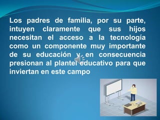 Los padres de familia, por su parte,
intuyen claramente que sus hijos
necesitan el acceso a la tecnología
como un componente muy importante
de su educación y en consecuencia
presionan al plantel educativo para que
inviertan en este campo
 