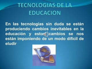 En las tecnologías sin duda se están
produciendo cambios inevitables en la
educación y estos cambios se nos
están imponiendo de un modo difícil de
eludir
 