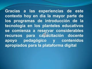 Gracias a las experiencias de este
contexto hoy en día la mayor parte de
los programas de introducción de la
tecnología en los planteles educativos
se comienza a reservar considerables
recursos para capacitación docente
apoyo    pedagógico      y  contenidos
apropiados para la plataforma digital
 