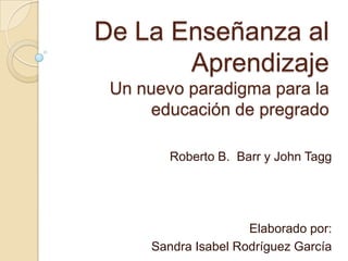 De La Enseñanza al
Aprendizaje
Un nuevo paradigma para la
educación de pregrado
Roberto B. Barr y John Tagg
Elaborado por:
Sandra Isabel Rodríguez García
 