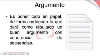 Argumento
• Es poner todo en papel,
de forma ordenada lo que
dará como resultado un
buen argumento con
coherencia de
secuencias.
 