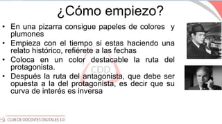 ¿Cómo empiezo?
• En una pizarra consigue papeles de colores y
plumones
• Empieza con el tiempo si estas haciendo una
relato histórico, refiérete a las fechas
• Coloca en un color destacable la ruta del
protagonista.
• Después la ruta del antagonista, que debe ser
opuesta a la del protagonista, es decir que su
curva de interés es inversa
 