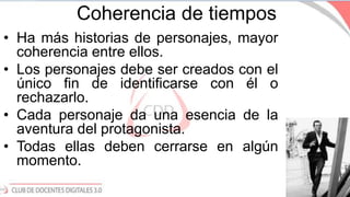 Coherencia de tiempos
• Ha más historias de personajes, mayor
coherencia entre ellos.
• Los personajes debe ser creados con el
único fin de identificarse con él o
rechazarlo.
• Cada personaje da una esencia de la
aventura del protagonista.
• Todas ellas deben cerrarse en algún
momento.
 