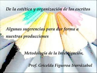 De la estética y organización de los escritos Algunas sugerencias para dar forma a nuestras producciones Metodología de la Investigación, 2010 Prof. Gricelda Figueroa Irarrázabal 