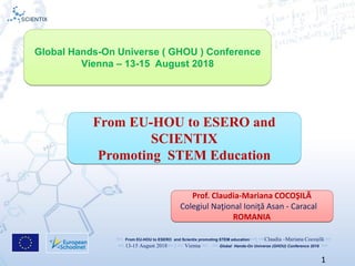 << From EU-HOU to ESERO and Scientix promoting STEM education>>| <<Claudia –Mariana Cocoşilă >>
<< 13-15 August 2018>> | << Vienna >> << Global Hands-On Universe (GHOU) Conference 2018 >>
1
From EU-HOU to ESERO and
SCIENTIX
Promoting STEM Education
Prof. Claudia-Mariana COCOŞILĂ
Colegiul Naţional Ioniţă Asan - Caracal
ROMANIA
Global Hands-On Universe ( GHOU ) Conference
Vienna – 13-15 August 2018
 
