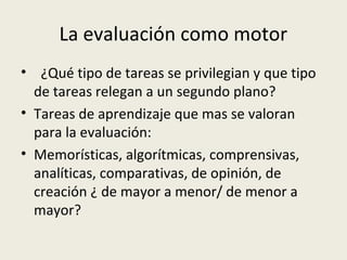 La evaluación como motor
• ¿Qué tipo de tareas se privilegian y que tipo
de tareas relegan a un segundo plano?
• Tareas de aprendizaje que mas se valoran
para la evaluación:
• Memorísticas, algorítmicas, comprensivas,
analíticas, comparativas, de opinión, de
creación ¿ de mayor a menor/ de menor a
mayor?

 