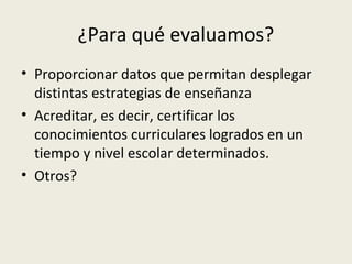 ¿Para qué evaluamos?
• Proporcionar datos que permitan desplegar
distintas estrategias de enseñanza
• Acreditar, es decir, certificar los
conocimientos curriculares logrados en un
tiempo y nivel escolar determinados.
• Otros?

 