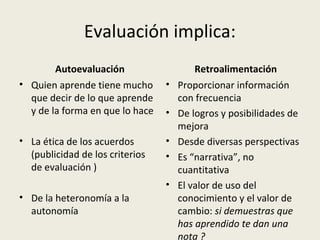 Evaluación implica:
Autoevaluación
• Quien aprende tiene mucho
que decir de lo que aprende
y de la forma en que lo hace
• La ética de los acuerdos
(publicidad de los criterios
de evaluación )
• De la heteronomía a la
autonomía

Retroalimentación
• Proporcionar información
con frecuencia
• De logros y posibilidades de
mejora
• Desde diversas perspectivas
• Es “narrativa”, no
cuantitativa
• El valor de uso del
conocimiento y el valor de
cambio: si demuestras que
has aprendido te dan una
nota ?

 