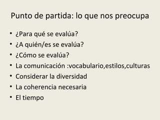 Punto de partida: lo que nos preocupa
•
•
•
•
•
•
•

¿Para qué se evalúa?
¿A quién/es se evalúa?
¿Cómo se evalúa?
La comunicación :vocabulario,estilos,culturas
Considerar la diversidad
La coherencia necesaria
El tiempo

 