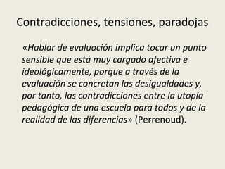 Contradicciones, tensiones, paradojas
«Hablar de evaluación implica tocar un punto
sensible que está muy cargado afectiva e
ideológicamente, porque a través de la
evaluación se concretan las desigualdades y,
por tanto, las contradicciones entre la utopía
pedagógica de una escuela para todos y de la
realidad de las diferencias» (Perrenoud).

 