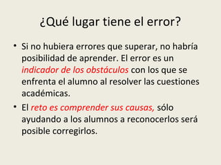 ¿Qué lugar tiene el error?
• Si no hubiera errores que superar, no habría
posibilidad de aprender. El error es un
indicador de los obstáculos con los que se
enfrenta el alumno al resolver las cuestiones
académicas.
• El reto es comprender sus causas, sólo
ayudando a los alumnos a reconocerlos será
posible corregirlos.

 