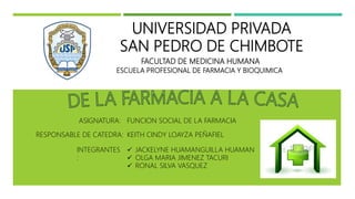 UNIVERSIDAD PRIVADA
SAN PEDRO DE CHIMBOTE
FACULTAD DE MEDICINA HUMANA
ESCUELA PROFESIONAL DE FARMACIA Y BIOQUIMICA
RESPONSABLE DE CATEDRA:
ASIGNATURA:
INTEGRANTES
:
FUNCION SOCIAL DE LA FARMACIA
KEITH CINDY LOAYZA PEÑAFIEL
 JACKELYNE HUAMANGUILLA HUAMAN
 OLGA MARIA JIMENEZ TACURI
 RONAL SILVA VASQUEZ
 