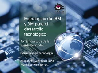 Estrategias de IBM 
y 3M para el 
desarrollo 
tecnológico. 
Por Sandra Lucía de la 
Fuente Bermúdez. 
Desarrollo en Tecnología. 
Asesor: M.C. Maximiliano 
Francisco Ruiz Torres. 
 