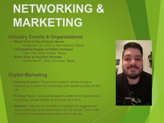 NETWORKING &
MARKETING
Industry Events & Organizations
• Miami Heat at San Antonio Spurs,
‣ December 29, 2021, in San Antonio, Texas
• Philadelphia Eagles at Dallas Cowboys
‣ Date TBD 2022, Dallas, Texas
• Miami Heat at Houston Rockets
‣ December 31, 2021, Houston, Texas
Digital Marketing
• Primary Content: The kind of content I will be doing is
podcasting to show my knowledge and speaking skills on the
mic.
• Primary Tools: I will use Instagram, twitter and Facebook as
my primary social medias to promote my brand.
• Website: I will use my portfolio to highlight my biggest and
most impressive accomplishments for my career. Then I will
show that to companies and show what I can do.
 