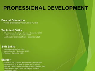 PROFESSIONAL DEVELOPMENT
Mentor
• I hope to find a mentor who has been doing sports
broadcasting for at least 5+ years and is a good
teacher. I hope he or she is friendly and outgoing. They
also have to be good at correcting my mistakes.
December 2024
Formal Education
• Sports Broadcasting Program, BS at Full Sail
Technical Skills
• Music or sound editing software - December 2023
• Adobe photoshop - December 2023
• Analytical or science software - December 2023
Soft Skills
• Speaking- December 2023
• Active learning - December 2023
• Writing - December 2023
 