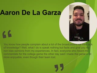 Aaron De La Garza
You know how people complain about a lot of the broadcasters for their lack
of knowledge? Well, what I do is speak nothing but facts and give you my
non bias opinions from my experiences. In fact, everyone who heard me
commentate for the college game the other day said I made the game a lot
more enjoyable, even though their team lost.
 