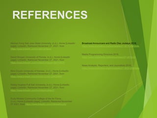 REFERENCES
Aikman Fang San Jose State University. (n.d.). Home [LinkedIn
page]. LinkedIn. Retrieved November 27, 2021, from
https://www.linkedin.com/in/aikmanfang/
David Morgan University of Florida. (n.d.). Home [LinkedIn
page]. LinkedIn. Retrieved November 27, 2021, from
https://www.linkedin.com/in/david-morgan-8b019915/
Nick Couzin University of Kansas. (n.d.). Home [LinkedIn
page]. LinkedIn. Retrieved November 27, 2021, from
https://www.linkedin.com/in/nick-couzin-29429394/
Robby Hughes Full Sail University. (n.d.). Home [LinkedIn
page]. LinkedIn. Retrieved November 27, 2021, from
https://www.linkedin.com/in/robbyhughes1/
Rudy Mireles Community College of the Air Force.
(n.d.). Home [LinkedIn page]. LinkedIn. Retrieved November
27 2021, from https://www.linkedin.com/in/linkwithrudy/
Broadcast Announcers and Radio Disc Jockeys 2018,
https://www.onetonline.org/link/details/27-3011.00#Skills
Media Programming Directors 2018,
https://www.onetonline.org/link/summary/27-2012.03
News Analysts, Reporters, and Journalists 2018,
https://www.onetonline.org/link/details/27-3023.00#Skills
 