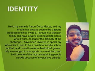 Hello my name is Aaron De La Garza, and my
dream has always been to be a sports
broadcaster since I was 8. I group in a Mexican
family and have always been taught to chase
what I want, no matter the difficulty of the
challenge. I have been involved in sports my
whole life. I used to be a coach for middle school
football, and I used to referee basketball games.
My knowledge of most sports is unmatched, and
I will be one of the most entertaining people
quickly because of my positive attitude.
IDENTITY
 