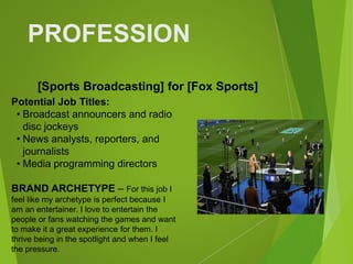 PROFESSION
Potential Job Titles:
• Broadcast announcers and radio
disc jockeys
• News analysts, reporters, and
journalists
• Media programming directors
BRAND ARCHETYPE – For this job I
feel like my archetype is perfect because I
am an entertainer. I love to entertain the
people or fans watching the games and want
to make it a great experience for them. I
thrive being in the spotlight and when I feel
the pressure.
[Sports Broadcasting] for [Fox Sports]
 
