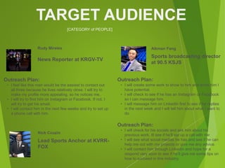 [CATEGORY of PEOPLE]
TARGET AUDIENCE
Rudy Mireles
Outreach Plan:
• I feel like this man would be the easiest to contact out
all three because he lives relatively close. I will try to
make my profile more appealing, so he notices me.
• I will try to find him on Instagram or Facebook. If not, I
will try to get his email.
• I will contact him in the next few weeks and try to set up
a phone call with him.
News Reporter at KRGV-TV
Aikman Fang
Outreach Plan:
• I will create some work to show to him and show him I
have potential.
• I will check to see if he has an Instagram or Facebook
so I can message him.
• I will message him on LinkedIn first to see if he replies
in the next week and I will tell him about what I want to
do.
Sports broadcasting director
at 90.5 KSJS
Nick Couzin
Outreach Plan:
• I will check for his socials and ask him about his
previous work. Ill see if he’ll set up a call with me
• I will see what social medias he has and see if he can
help me out with my projects or give me any advice.
• I will contact him through LinkedIn and hope for a
respond very soon to see if he’ll give me some tips on
how to succeed in this industry.
Lead Sports Anchor at KVRR-
FOX
 