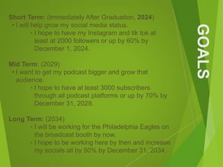 GOALS
Short Term: (Immediately After Graduation, 2024)
• I will help grow my social media status.
‣ I hope to have my Instagram and tik tok at
least at 2000 followers or up by 60% by
December 1, 2024.
Mid Term: (2029)
• I want to get my podcast bigger and grow that
audience.
‣ I hope to have at least 3000 subscribers
through all podcast platforms or up by 70% by
December 31, 2029.
Long Term: (2034)
‣ I will be working for the Philadelphia Eagles on
the broadcast booth by now.
‣ I hope to be working here by then and increase
my socials all by 50% by December 31, 2034.
 