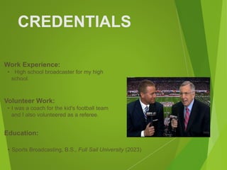 CREDENTIALS
Work Experience:
• High school broadcaster for my high
school.
Education:
• Sports Broadcasting, B.S., Full Sail University (2023)
Volunteer Work:
• I was a coach for the kid's football team
and I also volunteered as a referee.
Picture Relevant
to Your Industry
Goes Here
 